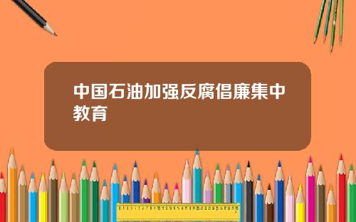 中国石油加强反腐倡廉集中教育