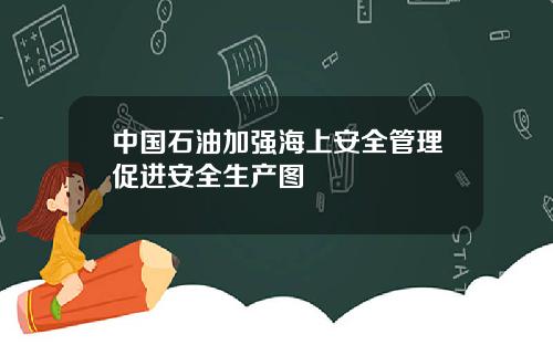 中国石油加强海上安全管理促进安全生产图
