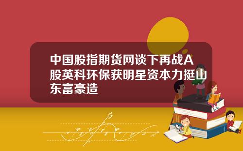 中国股指期货网谈下再战A股英科环保获明星资本力挺山东富豪造