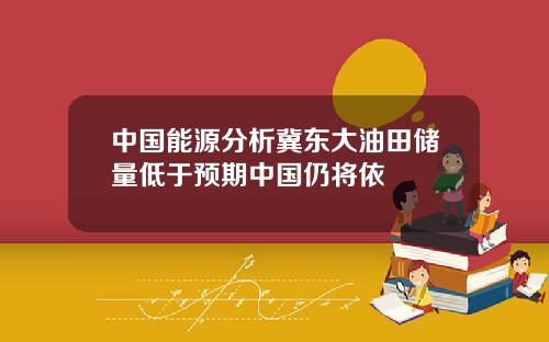 中國能源分析冀東大油田儲量低於預期中國仍將依