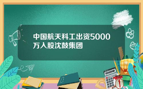 中國航天科工出資5000萬入股沈鼓集團
