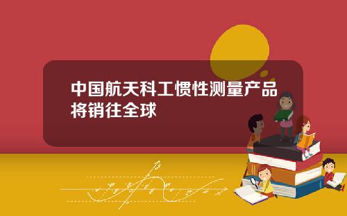 中國航天科工慣性測量産品將銷往全球
