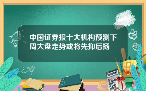 中国证券报十大机构预测下周大盘走势或将先抑后扬