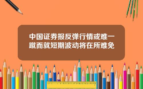 中國証券報反彈行情或難一蹴而就短期波動將在所難免