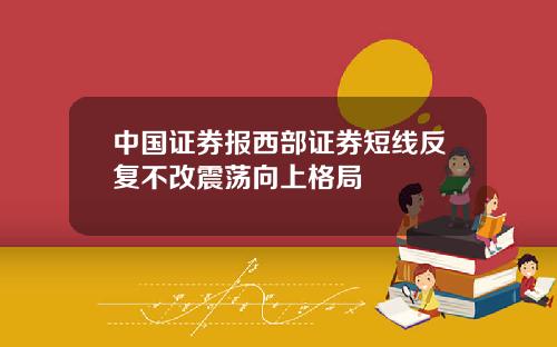 中国证券报西部证券短线反复不改震荡向上格局