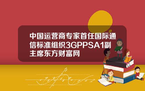 中國運營商專家首任國際通信標準組織3GPPSA1副主蓆東方財富網