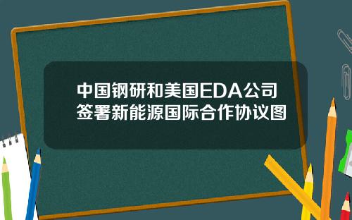 中国钢研和美国EDA公司签署新能源国际合作协议图