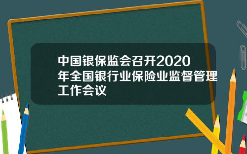 中国银保监会召开2020年全国银行业保险业监督管理工作会议