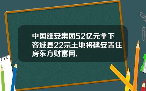 中国雄安集团52亿元拿下容城县22宗土地将建安置住房东方财富网.