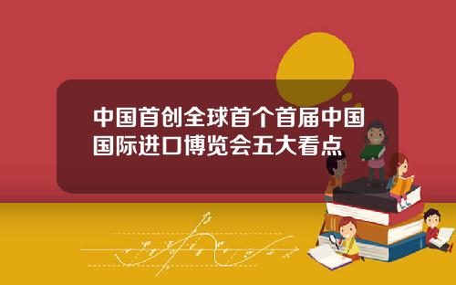 中国首创全球首个首届中国国际进口博览会五大看点