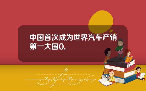中国首次成为世界汽车产销第一大国0.