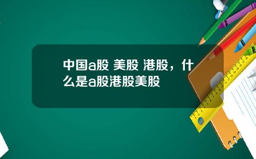 中國a股 美股 港股，什麽是a股港股美股