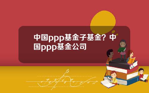 中國ppp基金子基金？中國ppp基金公司