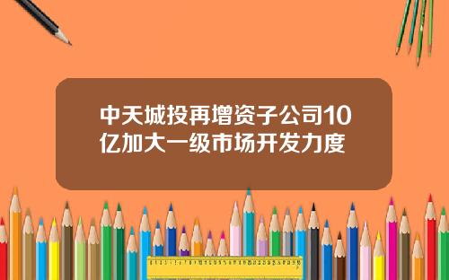 中天城投再增资子公司10亿加大一级市场开发力度