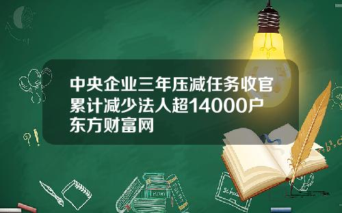 中央企业三年压减任务收官累计减少法人超14000户东方财富网