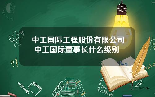 中工國際工程股份有限公司 中工國際董事長什麽級別