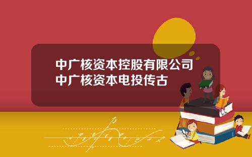 中廣核資本控股有限公司 中廣核資本電投傳古