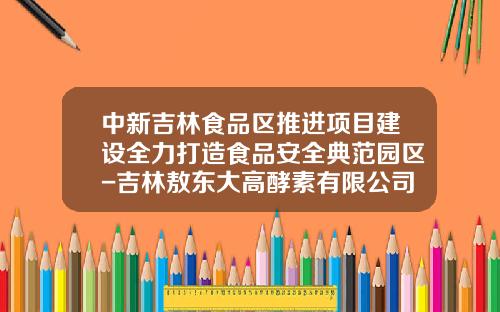 中新吉林食品區推進項目建設全力打造食品安全典範園區-吉林敖東大高酵素有限公司招聘