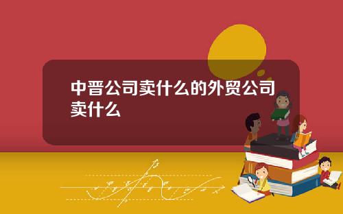中晉公司賣什麽的外貿公司賣什麽