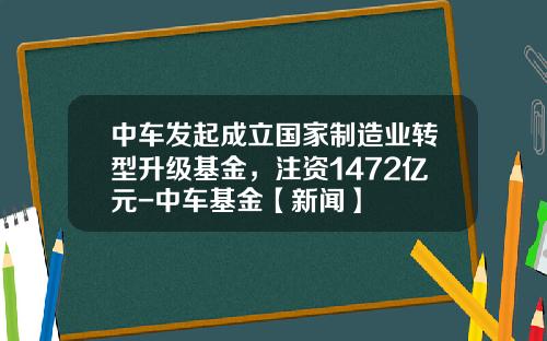 中車發起成立國家制造業轉型陞級基金，注資1472億元-中車基金【新聞】
