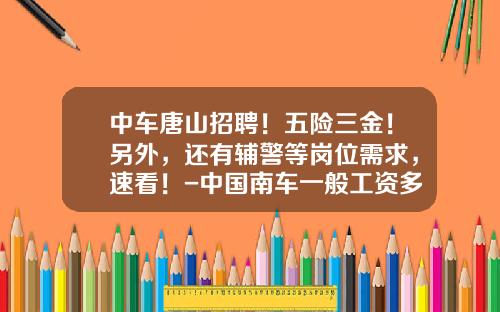 中車唐山招聘！五險三金！另外，還有輔警等崗位需求，速看！-中國南車一般工資多少【新聞】