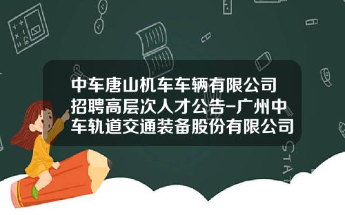 中車唐山機車車輛有限公司招聘高層次人才公告-廣州中車軌道交通裝備股份有限公司待遇【新聞】
