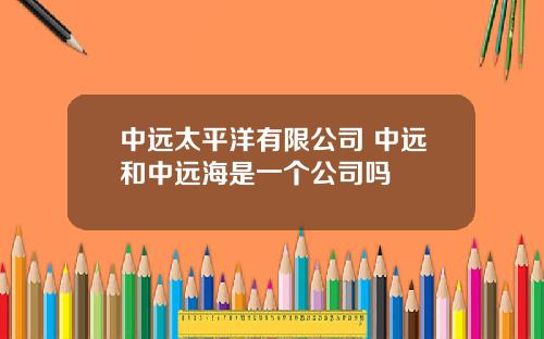 中遠太平洋有限公司 中遠和中遠海是一個公司嗎