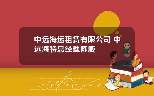 中远海运租赁有限公司 中远海特总经理陈威