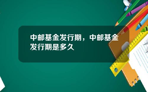 中郵基金發行期，中郵基金發行期是多久