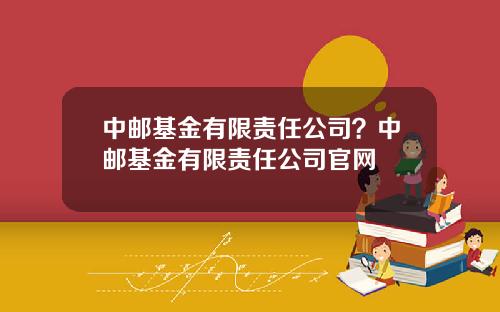 中郵基金有限責任公司？中郵基金有限責任公司官網