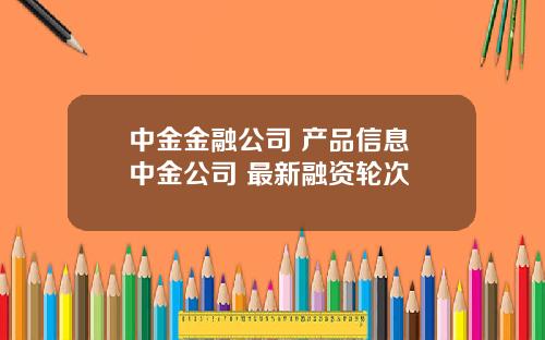 中金金融公司 産品信息 中金公司 最新融資輪次