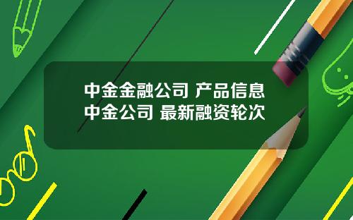 中金金融公司 产品信息 中金公司 最新融资轮次