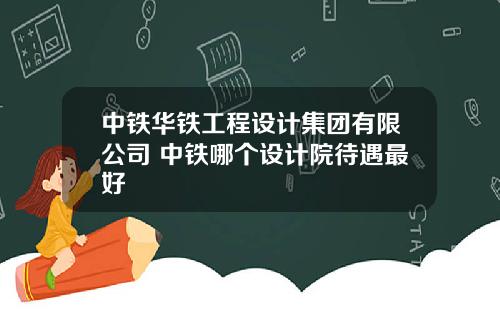 中鉄華鉄工程設計集團有限公司 中鉄哪個設計院待遇最好