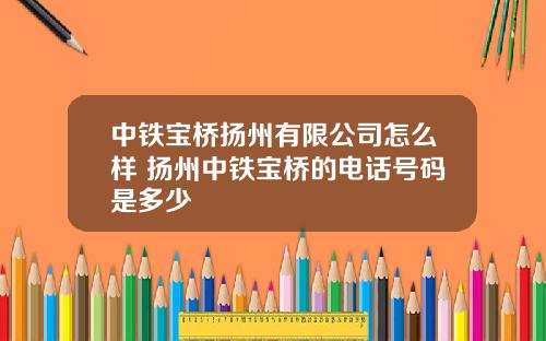 中鉄寶橋敭州有限公司怎麽樣 敭州中鉄寶橋的電話號碼是多少