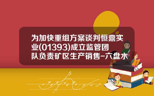爲加快重組方案談判恒鼎實業(01393)成立監琯團隊負責鑛區生産銷售-六磐水恒鼎實業有限公司的煤炭産量