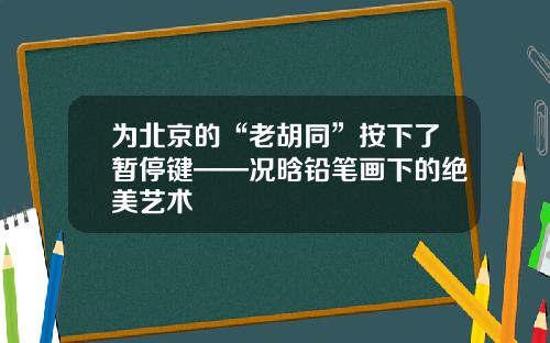 爲北京的“老衚同”按下了暫停鍵——況晗鉛筆畫下的絕美藝術