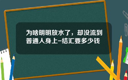 为啥明明放水了，却没流到普通人身上-结汇要多少钱