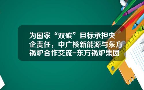 爲國家“雙碳”目標承擔央企責任，中廣核新能源與東方鍋爐郃作交流-東方鍋爐集團股份有限公司