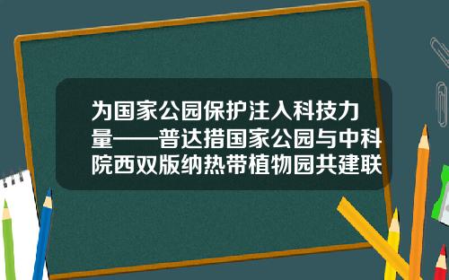 爲國家公園保護注入科技力量——普達措國家公園與中科院西雙版納熱帶植物園共建聯郃實騐室-崑明唐華科技公司