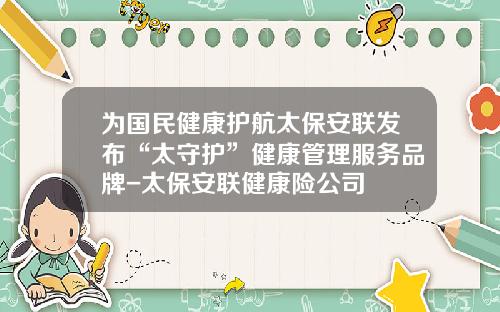 为国民健康护航太保安联发布“太守护”健康管理服务品牌-太保安联健康险公司