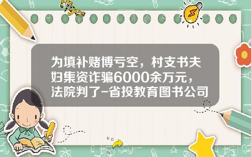 爲填補賭博虧空，村支書夫婦集資詐騙6000餘萬元，法院判了-省投教育圖書公司法人