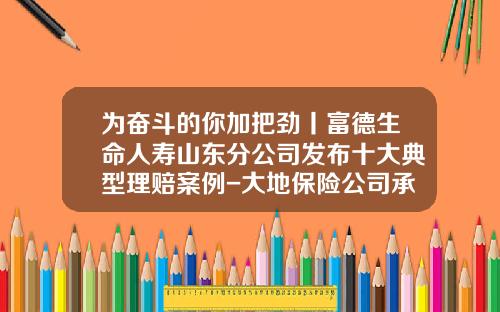 爲奮鬭的你加把勁丨富德生命人壽山東分公司發佈十大典型理賠案例-大地保險公司承保服務承諾