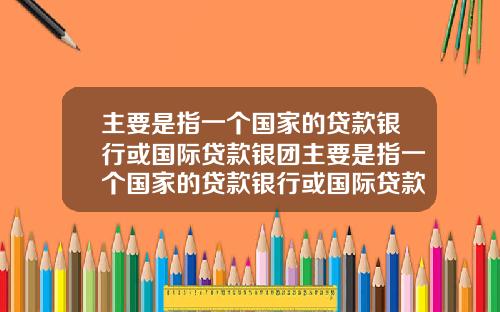 主要是指一个国家的贷款银行或国际贷款银团主要是指一个国家的贷款银行或国际贷款银团业务