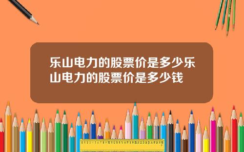 乐山电力的股票价是多少乐山电力的股票价是多少钱
