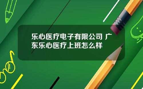 樂心毉療電子有限公司 廣東樂心毉療上班怎麽樣