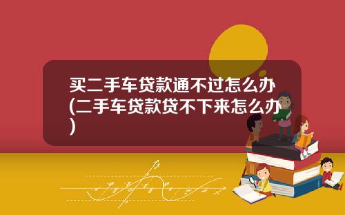 买二手车贷款通不过怎么办(二手车贷款贷不下来怎么办)