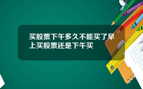 買股票下午多久不能買了早上買股票還是下午買