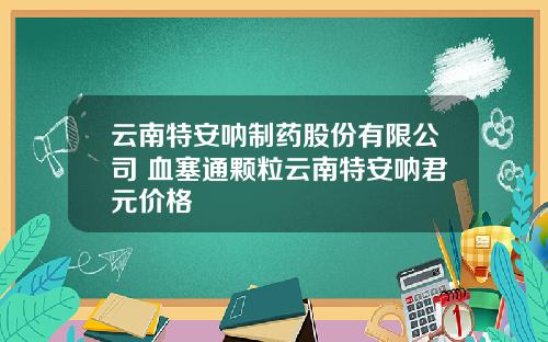 雲南特安呐制葯股份有限公司 血塞通顆粒雲南特安呐君元價格