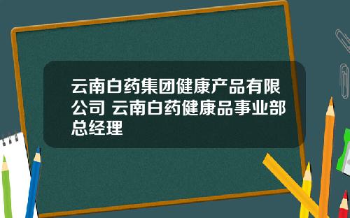 雲南白葯集團健康産品有限公司 雲南白葯健康品事業部縂經理