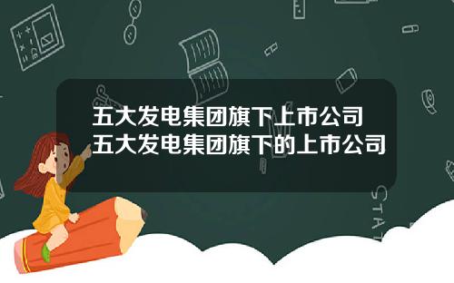 五大发电集团旗下上市公司五大发电集团旗下的上市公司